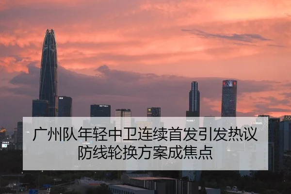 广州队年轻中卫连续首发引发热议 防线轮换方案成焦点