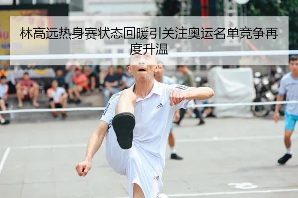 林高远热身赛状态回暖引关注奥运名单竞争再度升温
